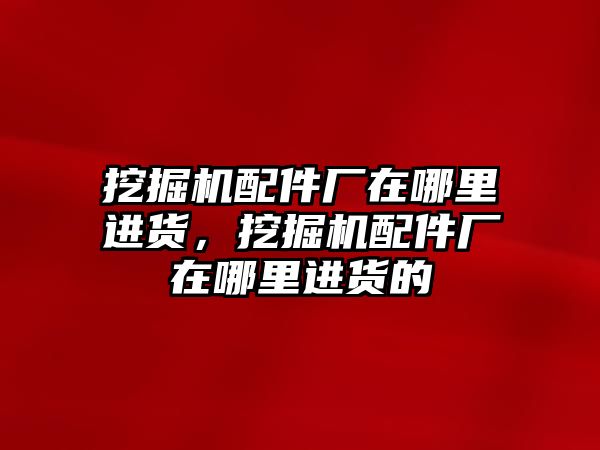 挖掘機配件廠在哪里進貨，挖掘機配件廠在哪里進貨的