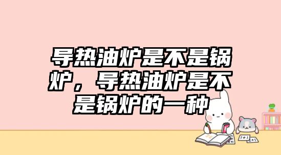 導熱油爐是不是鍋爐，導熱油爐是不是鍋爐的一種