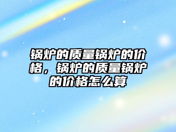 鍋爐的質量鍋爐的價格，鍋爐的質量鍋爐的價格怎么算