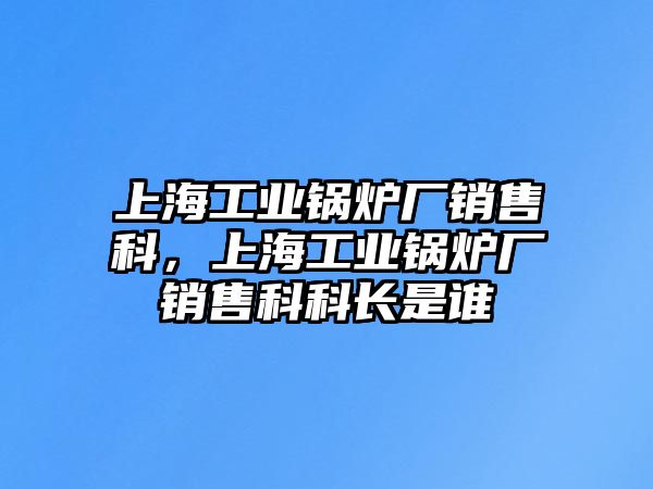 上海工業鍋爐廠銷售科，上海工業鍋爐廠銷售科科長是誰