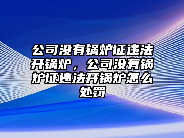 公司沒有鍋爐證違法開鍋爐，公司沒有鍋爐證違法開鍋爐怎么處罰