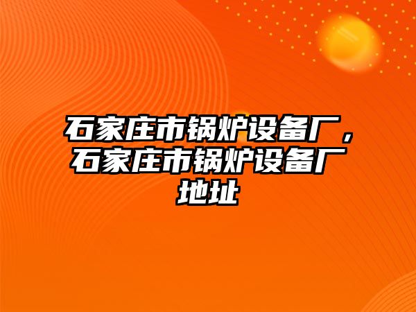 石家莊市鍋爐設備廠，石家莊市鍋爐設備廠地址