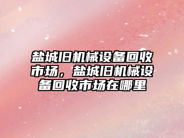 鹽城舊機械設備回收市場，鹽城舊機械設備回收市場在哪里