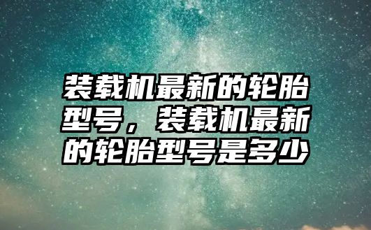 裝載機最新的輪胎型號，裝載機最新的輪胎型號是多少