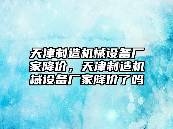 天津制造機(jī)械設(shè)備廠家降價(jià)，天津制造機(jī)械設(shè)備廠家降價(jià)了嗎