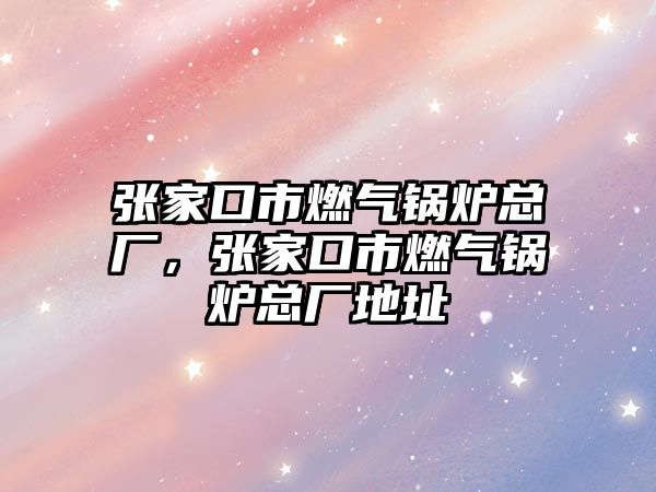 張家口市燃?xì)忮仩t總廠，張家口市燃?xì)忮仩t總廠地址