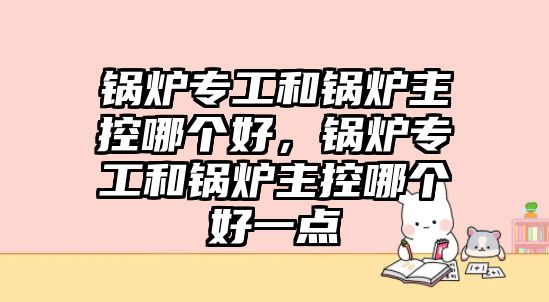 鍋爐專工和鍋爐主控哪個好，鍋爐專工和鍋爐主控哪個好一點