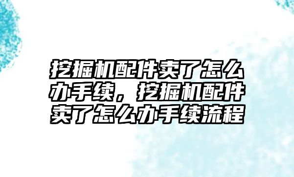 挖掘機配件賣了怎么辦手續，挖掘機配件賣了怎么辦手續流程