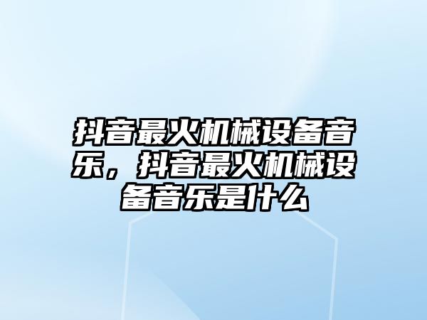 抖音最火機械設備音樂，抖音最火機械設備音樂是什么