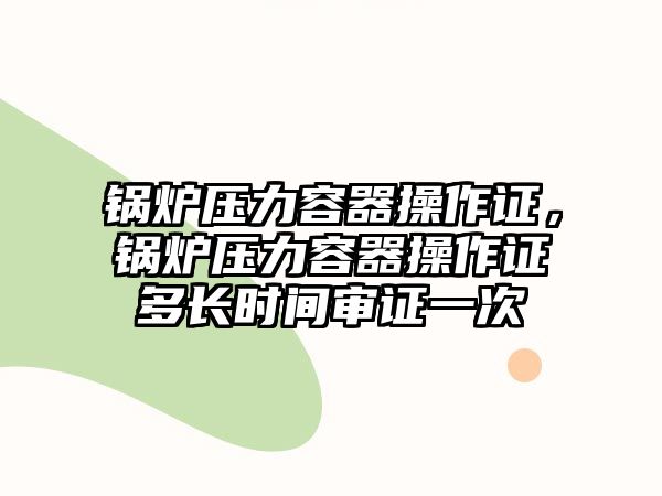 鍋爐壓力容器操作證，鍋爐壓力容器操作證多長時間審證一次