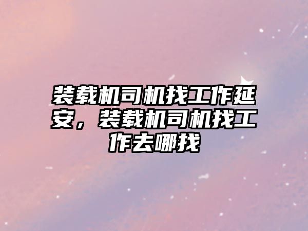 裝載機司機找工作延安，裝載機司機找工作去哪找