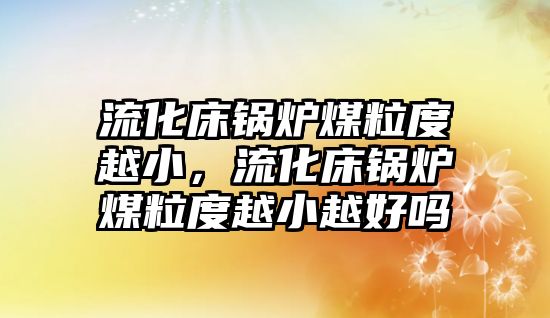 流化床鍋爐煤粒度越小，流化床鍋爐煤粒度越小越好嗎