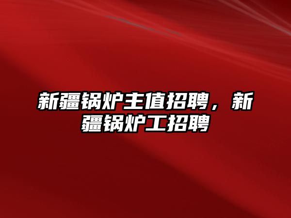 新疆鍋爐主值招聘，新疆鍋爐工招聘