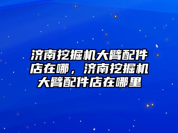 濟南挖掘機大臂配件店在哪，濟南挖掘機大臂配件店在哪里