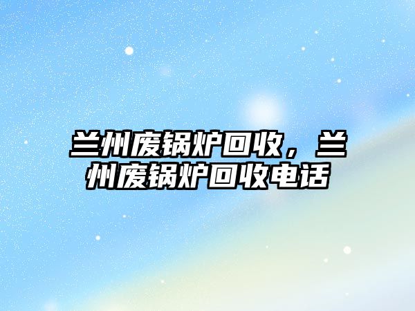 蘭州廢鍋爐回收，蘭州廢鍋爐回收電話