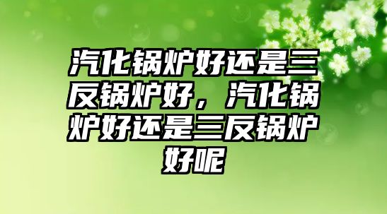 汽化鍋爐好還是三反鍋爐好，汽化鍋爐好還是三反鍋爐好呢