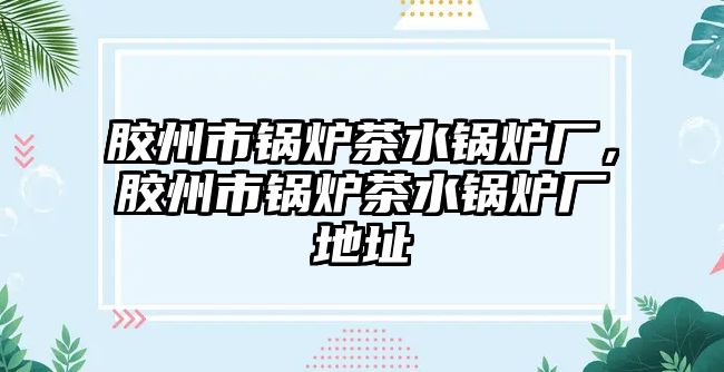 膠州市鍋爐茶水鍋爐廠，膠州市鍋爐茶水鍋爐廠地址