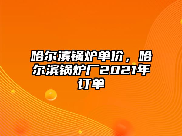 哈爾濱鍋爐單價(jià)，哈爾濱鍋爐廠2021年訂單