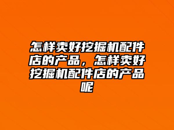 怎樣賣好挖掘機配件店的產品，怎樣賣好挖掘機配件店的產品呢