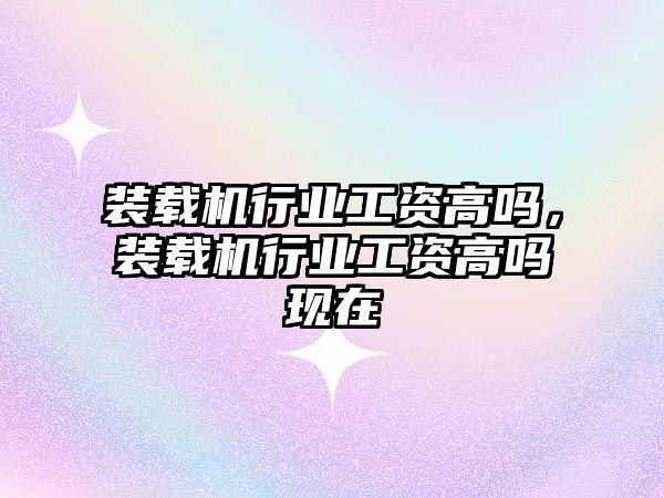 裝載機行業工資高嗎，裝載機行業工資高嗎現在