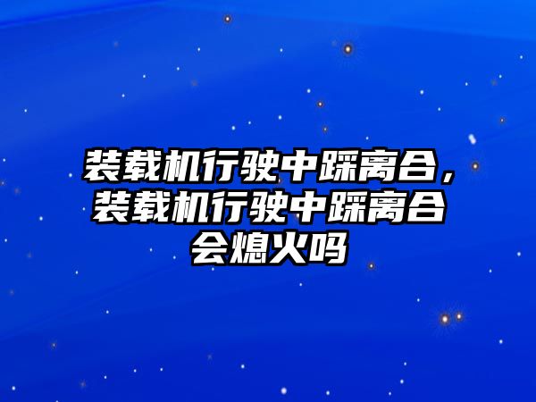 裝載機行駛中踩離合，裝載機行駛中踩離合會熄火嗎