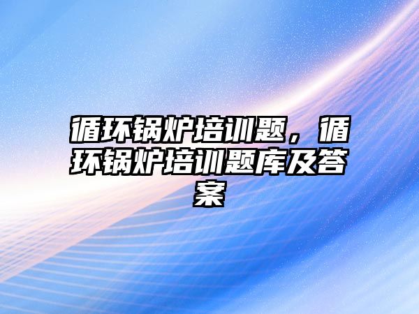 循環鍋爐培訓題，循環鍋爐培訓題庫及答案