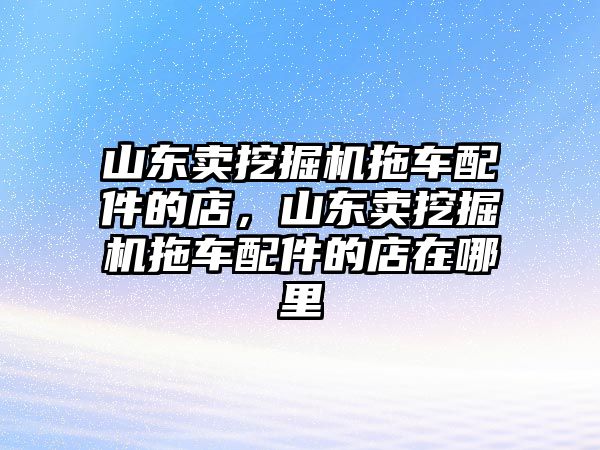 山東賣挖掘機拖車配件的店，山東賣挖掘機拖車配件的店在哪里