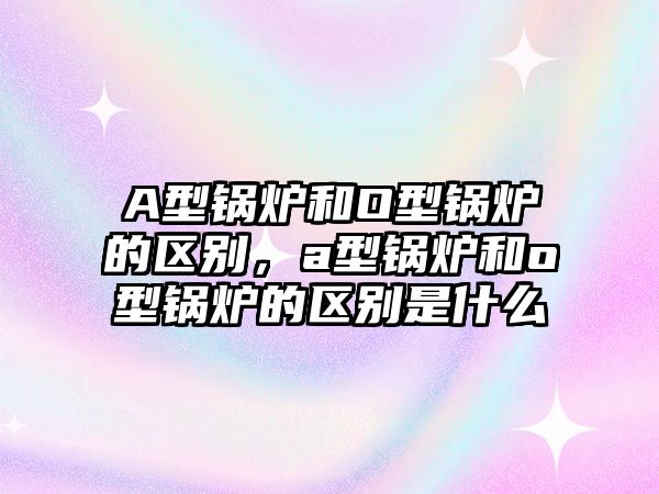 A型鍋爐和O型鍋爐的區(qū)別，a型鍋爐和o型鍋爐的區(qū)別是什么