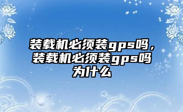 裝載機必須裝gps嗎，裝載機必須裝gps嗎為什么