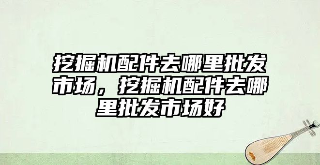 挖掘機配件去哪里批發市場，挖掘機配件去哪里批發市場好