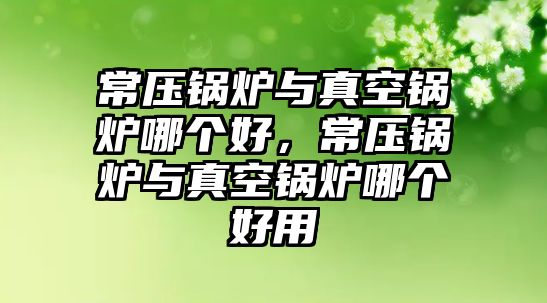 常壓鍋爐與真空鍋爐哪個好，常壓鍋爐與真空鍋爐哪個好用