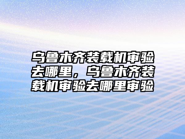 烏魯木齊裝載機審驗去哪里，烏魯木齊裝載機審驗去哪里審驗