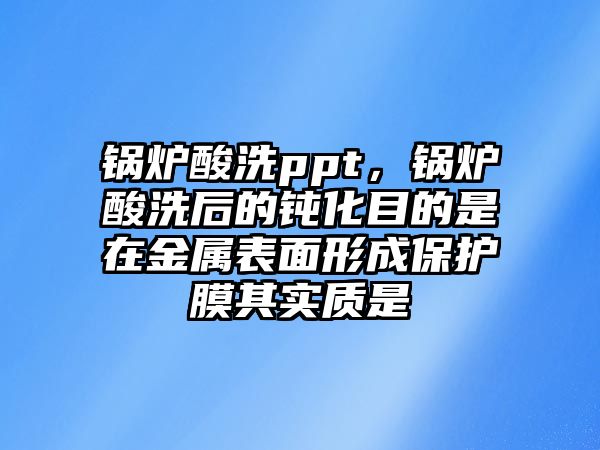 鍋爐酸洗ppt，鍋爐酸洗后的鈍化目的是在金屬表面形成保護膜其實質是