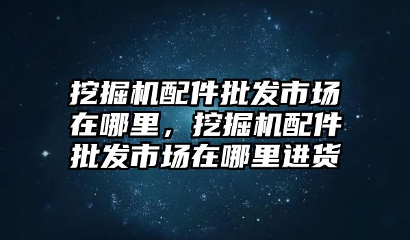 挖掘機配件批發市場在哪里，挖掘機配件批發市場在哪里進貨