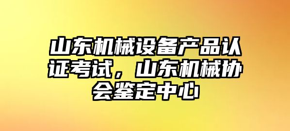 山東機械設備產品認證考試，山東機械協會鑒定中心