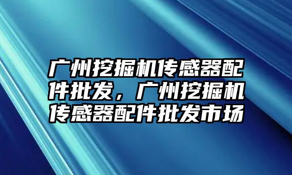 廣州挖掘機傳感器配件批發，廣州挖掘機傳感器配件批發市場