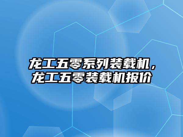 龍工五零系列裝載機，龍工五零裝載機報價