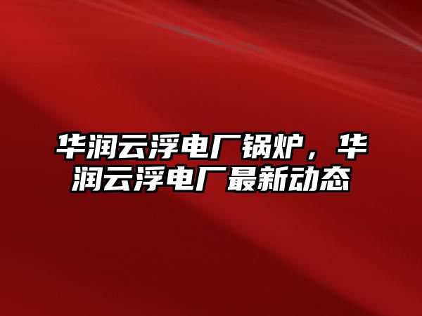 華潤云浮電廠鍋爐，華潤云浮電廠最新動態