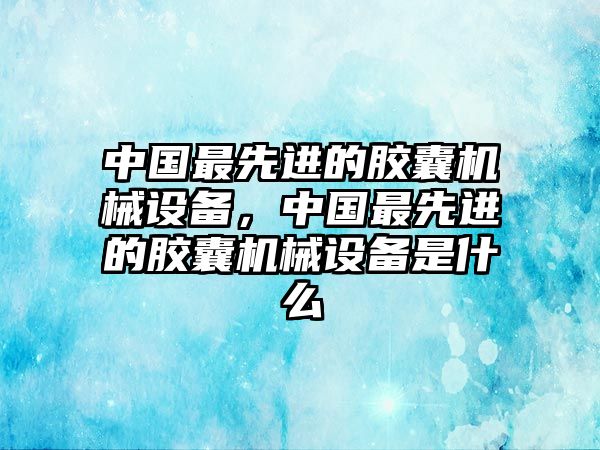 中國最先進的膠囊機械設備，中國最先進的膠囊機械設備是什么