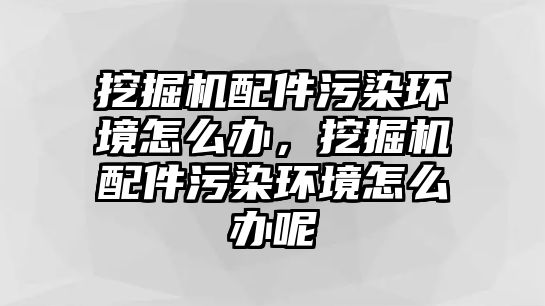 挖掘機配件污染環境怎么辦，挖掘機配件污染環境怎么辦呢