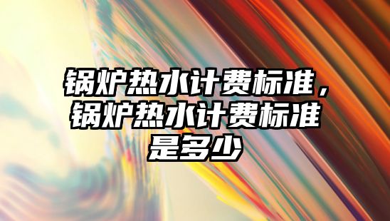 鍋爐熱水計費標準，鍋爐熱水計費標準是多少