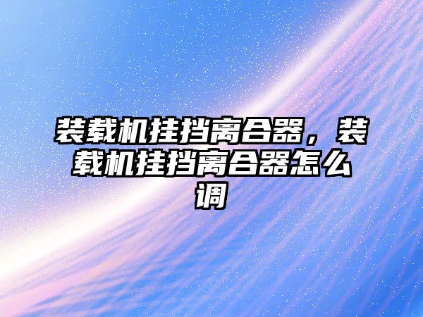 裝載機掛擋離合器，裝載機掛擋離合器怎么調