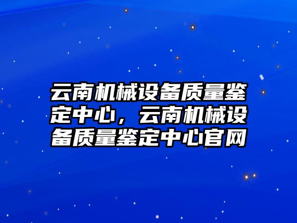 云南機械設(shè)備質(zhì)量鑒定中心，云南機械設(shè)備質(zhì)量鑒定中心官網(wǎng)