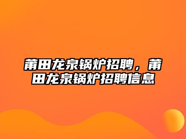 莆田龍泉鍋爐招聘，莆田龍泉鍋爐招聘信息