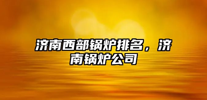 濟南西部鍋爐排名，濟南鍋爐公司