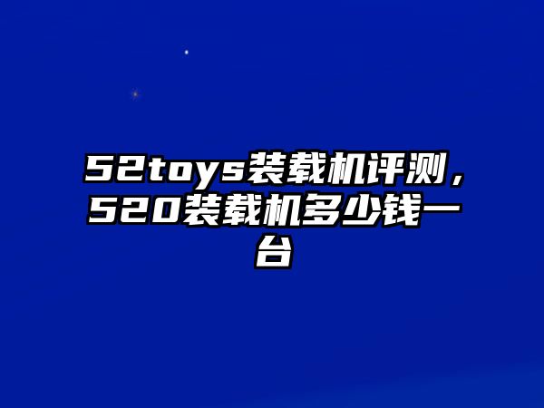 52toys裝載機評測，520裝載機多少錢一臺