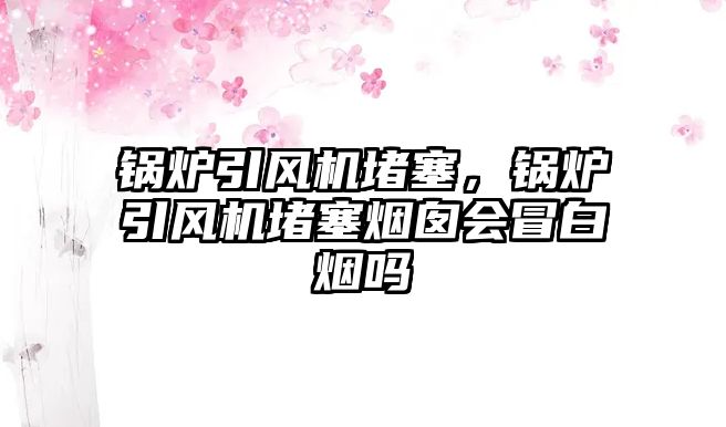 鍋爐引風(fēng)機堵塞，鍋爐引風(fēng)機堵塞煙囪會冒白煙嗎