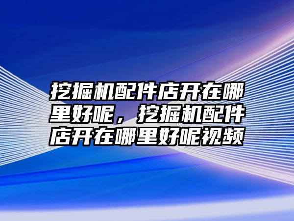 挖掘機配件店開在哪里好呢，挖掘機配件店開在哪里好呢視頻