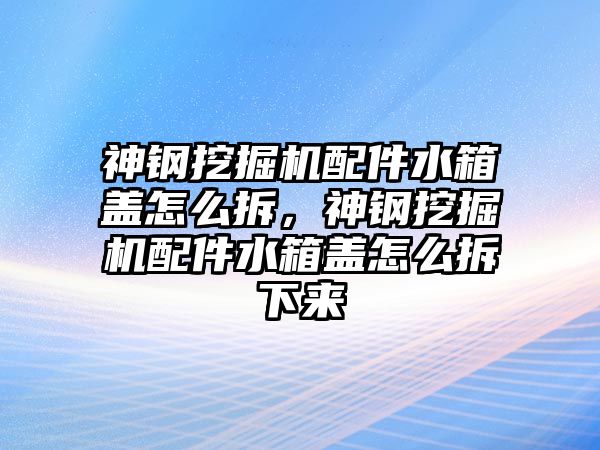 神鋼挖掘機配件水箱蓋怎么拆，神鋼挖掘機配件水箱蓋怎么拆下來