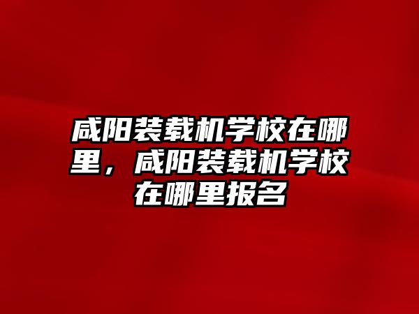 咸陽裝載機學校在哪里，咸陽裝載機學校在哪里報名